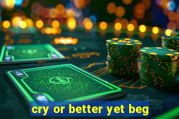 cry or better yet beg