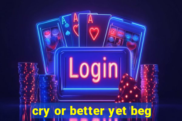 cry or better yet beg