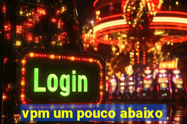 vpm um pouco abaixo