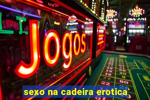 sexo na cadeira erotica