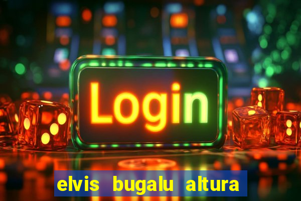 elvis bugalu altura e peso