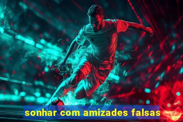 sonhar com amizades falsas