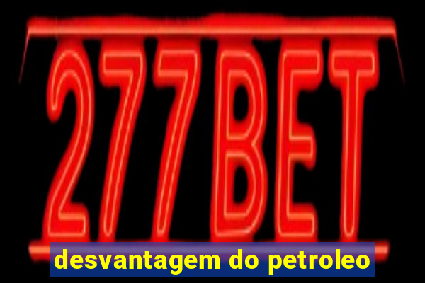 desvantagem do petroleo